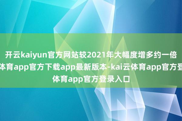 开云kaiyun官方网站较2021年大幅度增多约一倍-kai云体育app官方下载app最新版本-kai云体育app官方登录入口