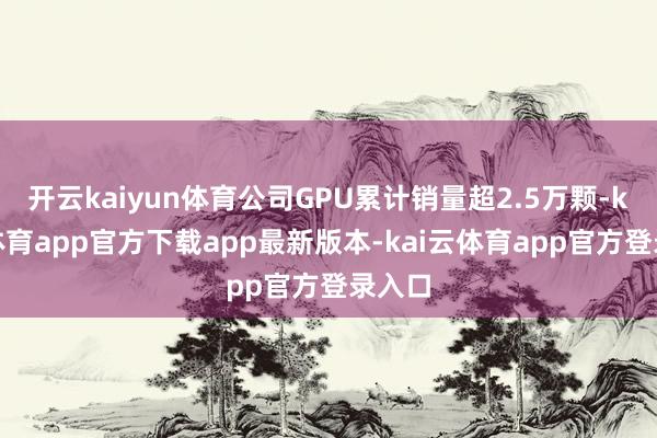 开云kaiyun体育公司GPU累计销量超2.5万颗-kai云体育app官方下载app最新版本-kai云体育app官方登录入口