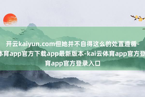 开云kaiyun.com但她并不自得这么的处置遵循-kai云体育app官方下载app最新版本-kai云体育app官方登录入口