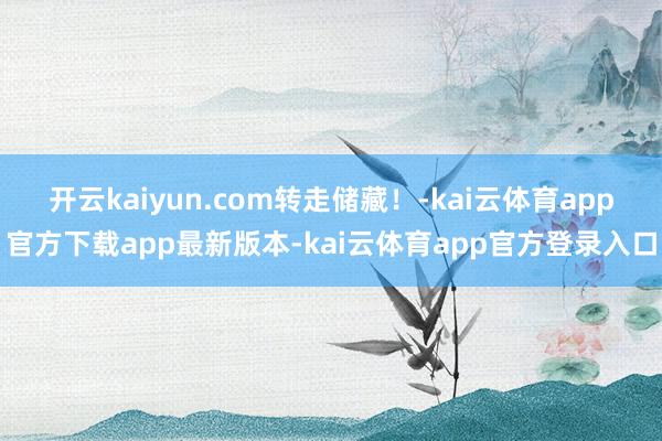 开云kaiyun.com转走储藏！-kai云体育app官方下载app最新版本-kai云体育app官方登录入口