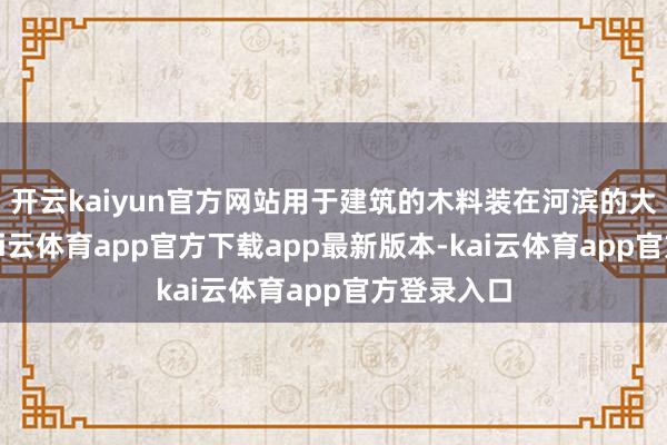 开云kaiyun官方网站用于建筑的木料装在河滨的大木排上-kai云体育app官方下载app最新版本-kai云体育app官方登录入口