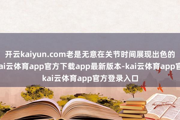 开云kaiyun.com老是无意在关节时间展现出色的责任才气-kai云体育app官方下载app最新版本-kai云体育app官方登录入口
