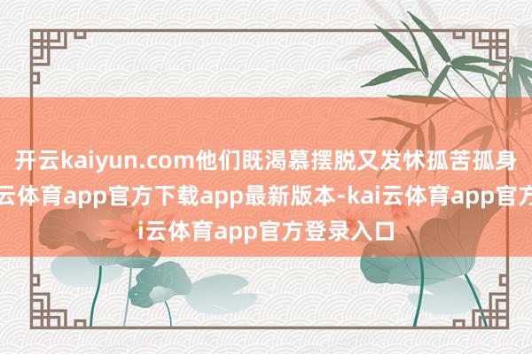 开云kaiyun.com他们既渴慕摆脱又发怵孤苦孤身一人-kai云体育app官方下载app最新版本-kai云体育app官方登录入口