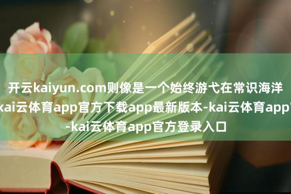 开云kaiyun.com则像是一个始终游弋在常识海洋中的探险家-kai云体育app官方下载app最新版本-kai云体育app官方登录入口
