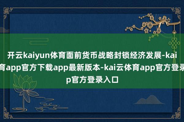 开云kaiyun体育面前货币战略封锁经济发展-kai云体育app官方下载app最新版本-kai云体育app官方登录入口