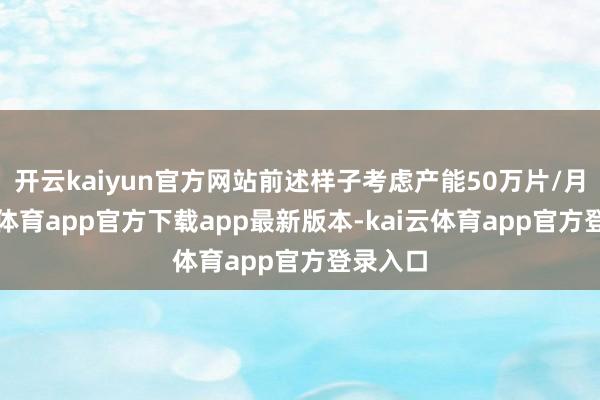开云kaiyun官方网站前述样子考虑产能50万片/月-kai云体育app官方下载app最新版本-kai云体育app官方登录入口