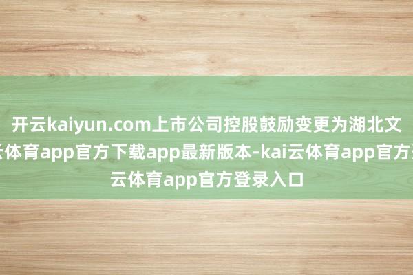 开云kaiyun.com上市公司控股鼓励变更为湖北文旅-kai云体育app官方下载app最新版本-kai云体育app官方登录入口