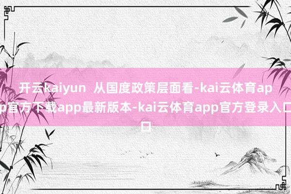 开云kaiyun  从国度政策层面看-kai云体育app官方下载app最新版本-kai云体育app官方登录入口
