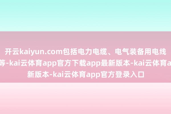 开云kaiyun.com包括电力电缆、电气装备用电线电缆及架空导线等-kai云体育app官方下载app最新版本-kai云体育app官方登录入口