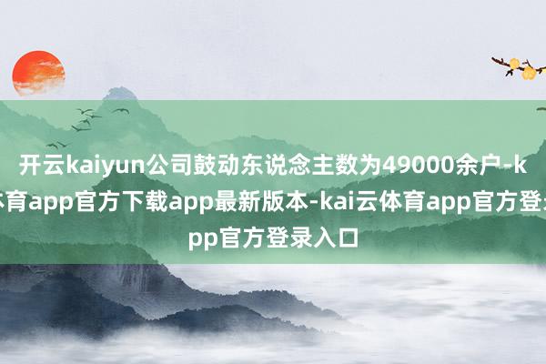 开云kaiyun公司鼓动东说念主数为49000余户-kai云体育app官方下载app最新版本-kai云体育app官方登录入口